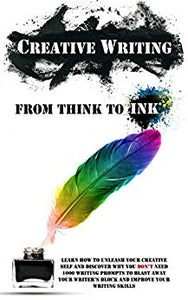 Creative Writing - From Think To Ink: Learn How To Unleash Your Creative Self and Discover Why You Don't Need 1000 Writing Prompts To Blast Away Your Writer's Block and Improve Your Writing Skills